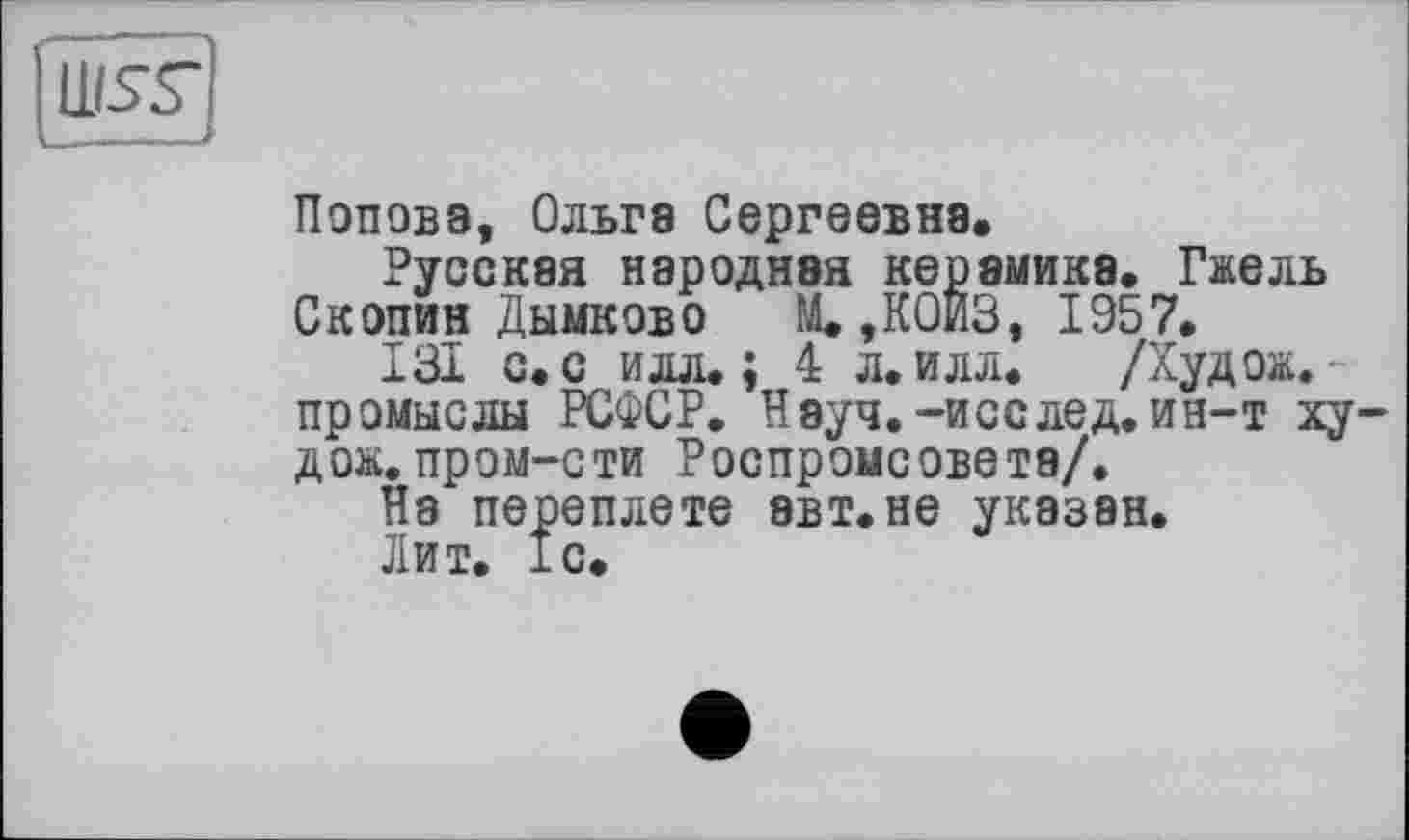 ﻿wss*
Поповз, Ольга Сергеевна.
Русская народная керамика. Гжель Скопин Дымков о	М.,К0ИЗ, 1957.
131 с. с илл.; 4 л. илл. /Худож. промыслы РСФСР. Науч.-исс лед. ин-т худож. пром-сти Роспромсовета/.
На переплете эвт.не указан.
Лит. 1с.